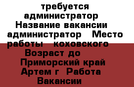 требуется администратор › Название вакансии ­ администратор › Место работы ­ коховского 4 › Возраст до ­ 35 - Приморский край, Артем г. Работа » Вакансии   